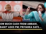 'HOW MUCH CASH FROM AMBANI, ADANI?' ASKS PM; PRIYANKA SAYS...