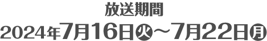 放送期間 2024年7月16日(火)～7月22日(月)