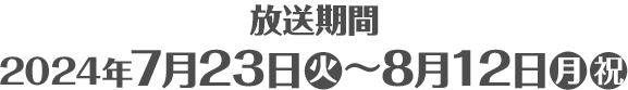 放送期間 2024年7月23日(火)〜8月12日(月・祝)