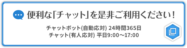 便利な「チャット」を是非ご利用ください！ チャットボット（自動応対）24時間365日 チャット（有人応対）平日9:00～17:00