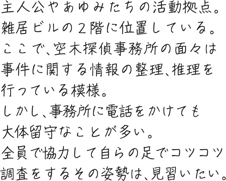 主人公やあゆみたちの活動拠点。雑居ビルの２階に位置している。ここで、空木探偵事務所の面々は事件に関する情報の整理、推理を行っている模様。しかし、事務所に電話をかけても大体留守なことが多い。全員で協力して自らの足でコツコツ調査をするその姿勢は、見習いたい。