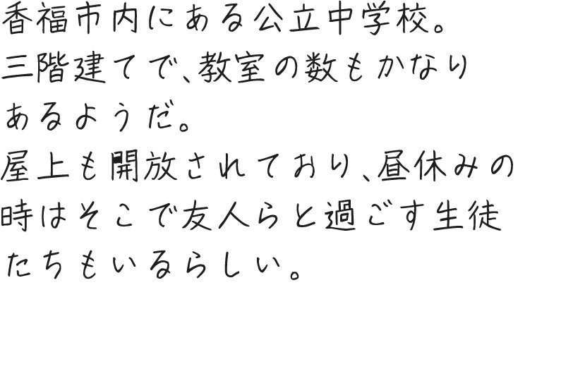 香福市内にある公立中学校。三階建てで、教室の数もかなりあるようだ。屋上も開放されており、昼休みの時はそこで友人らと過ごす生徒たちもいるらしい。