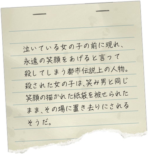 泣いている女の子の前に現れ、永遠の笑顔をあげると言って殺してしまう都市伝説上の人物。殺された女の子は、笑み男と同じ笑顔の描かれた紙袋を被せられたまま、その場に置き去りにされるそうだ。