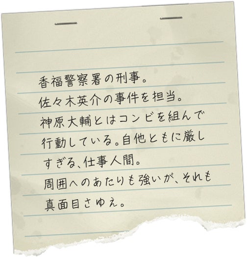 香福警察署の刑事。佐々木英介の事件を担当。神原大輔とはコンビを組んで行動している。自他ともに厳しすぎる、仕事人間。周囲へのあたりも強いが、それも真面目さゆえ。