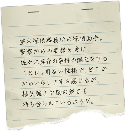 空木探偵事務所の探偵助手。警察からの要請を受け、佐々木英介の事件の調査をすることに。明るい性格で、どこかかわいらしさすら感じるが、根気強さや勘の鋭さも持ち合わせているようだ。