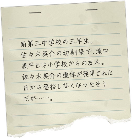 南第三中学校の三年生。佐々木英介の幼馴染で、滝口康平とは小学校からの友人。佐々木英介の遺体が発見された日から登校しなくなったそうだが……。