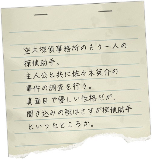 空木探偵事務所のもう一人の探偵助手。主人公と共に佐々木英介の事件の調査を行う。真面目で優しい性格だが、聞き込みの腕はさすが探偵助手といったところか。